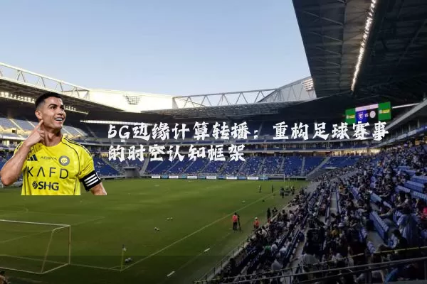 5G边缘计算转播:重构足球赛事的时空认知框架