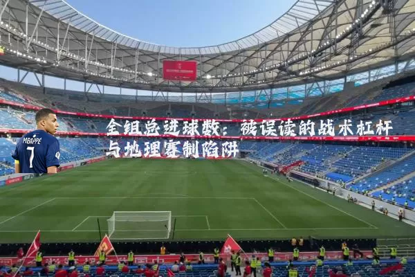 全组总进球数:被误读的战术杠杆与地理赛制陷阱